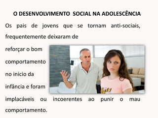 Os pais de jovens que se tornam anti-sociais,
frequentemente deixaram de
reforçar o bom
comportamento
no inicio da
infância e foram
implacáveis ou incoerentes ao punir o mau
comportamento.
O DESENVOLVIMENTO SOCIAL NA ADOLESCÊNCIA
 