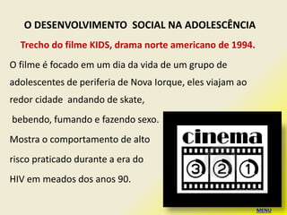 Trecho do filme KIDS, drama norte americano de 1994.
O filme é focado em um dia da vida de um grupo de
adolescentes de periferia de Nova Iorque, eles viajam ao
redor cidade andando de skate,
bebendo, fumando e fazendo sexo.
Mostra o comportamento de alto
risco praticado durante a era do
HIV em meados dos anos 90.
O DESENVOLVIMENTO SOCIAL NA ADOLESCÊNCIA
MENU
 
