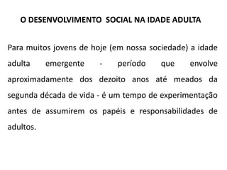 Para muitos jovens de hoje (em nossa sociedade) a idade
adulta emergente - período que envolve
aproximadamente dos dezoito anos até meados da
segunda década de vida - é um tempo de experimentação
antes de assumirem os papéis e responsabilidades de
adultos.
O DESENVOLVIMENTO SOCIAL NA IDADE ADULTA
 