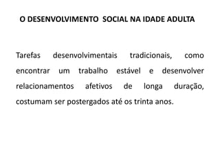 Tarefas desenvolvimentais tradicionais, como
encontrar um trabalho estável e desenvolver
relacionamentos afetivos de longa duração,
costumam ser postergados até os trinta anos.
O DESENVOLVIMENTO SOCIAL NA IDADE ADULTA
 