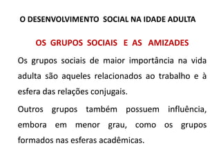 OS GRUPOS SOCIAIS E AS AMIZADES
Os grupos sociais de maior importância na vida
adulta são aqueles relacionados ao trabalho e à
esfera das relações conjugais.
Outros grupos também possuem influência,
embora em menor grau, como os grupos
formados nas esferas acadêmicas.
O DESENVOLVIMENTO SOCIAL NA IDADE ADULTA
 