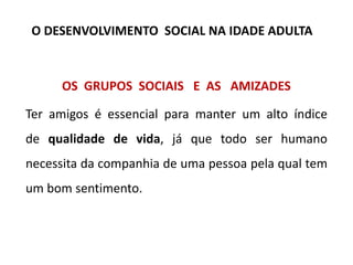 OS GRUPOS SOCIAIS E AS AMIZADES
Ter amigos é essencial para manter um alto índice
de qualidade de vida, já que todo ser humano
necessita da companhia de uma pessoa pela qual tem
um bom sentimento.
O DESENVOLVIMENTO SOCIAL NA IDADE ADULTA
 