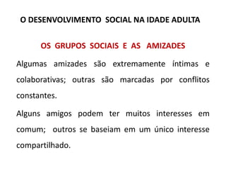 OS GRUPOS SOCIAIS E AS AMIZADES
Algumas amizades são extremamente íntimas e
colaborativas; outras são marcadas por conflitos
constantes.
Alguns amigos podem ter muitos interesses em
comum; outros se baseiam em um único interesse
compartilhado.
O DESENVOLVIMENTO SOCIAL NA IDADE ADULTA
 