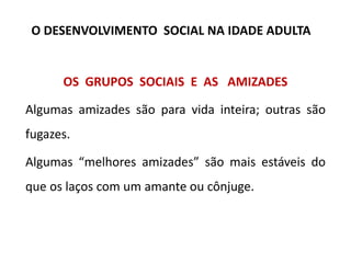 OS GRUPOS SOCIAIS E AS AMIZADES
Algumas amizades são para vida inteira; outras são
fugazes.
Algumas “melhores amizades” são mais estáveis do
que os laços com um amante ou cônjuge.
O DESENVOLVIMENTO SOCIAL NA IDADE ADULTA
 