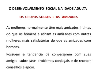 OS GRUPOS SOCIAIS E AS AMIZADES
As mulheres normalmente têm mais amizades íntimas
do que os homens e acham as amizades com outras
mulheres mais satisfatórias do que as amizades com
homens.
Possuem a tendência de conversarem com suas
amigas sobre seus problemas conjugais e de receber
conselhos e apoio.
O DESENVOLVIMENTO SOCIAL NA IDADE ADULTA
 