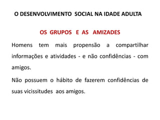 OS GRUPOS E AS AMIZADES
Homens tem mais propensão a compartilhar
informações e atividades - e não confidências - com
amigos.
Não possuem o hábito de fazerem confidências de
suas vicissitudes aos amigos.
O DESENVOLVIMENTO SOCIAL NA IDADE ADULTA
 