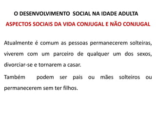 ASPECTOS SOCIAIS DA VIDA CONJUGAL E NÃO CONJUGAL
Atualmente é comum as pessoas permanecerem solteiras,
viverem com um parceiro de qualquer um dos sexos,
divorciar-se e tornarem a casar.
Também podem ser pais ou mães solteiros ou
permanecerem sem ter filhos.
O DESENVOLVIMENTO SOCIAL NA IDADE ADULTA
 