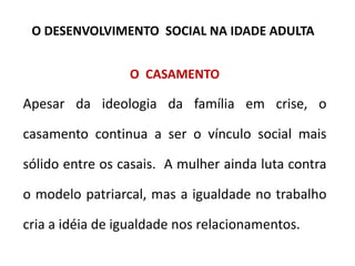 O CASAMENTO
Apesar da ideologia da família em crise, o
casamento continua a ser o vínculo social mais
sólido entre os casais. A mulher ainda luta contra
o modelo patriarcal, mas a igualdade no trabalho
cria a idéia de igualdade nos relacionamentos.
O DESENVOLVIMENTO SOCIAL NA IDADE ADULTA
 