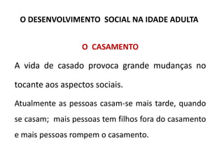 O CASAMENTO
A vida de casado provoca grande mudanças no
tocante aos aspectos sociais.
Atualmente as pessoas casam-se mais tarde, quando
se casam; mais pessoas tem filhos fora do casamento
e mais pessoas rompem o casamento.
O DESENVOLVIMENTO SOCIAL NA IDADE ADULTA
 
