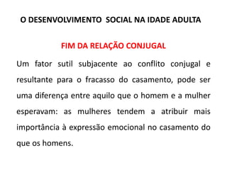 FIM DA RELAÇÃO CONJUGAL
Um fator sutil subjacente ao conflito conjugal e
resultante para o fracasso do casamento, pode ser
uma diferença entre aquilo que o homem e a mulher
esperavam: as mulheres tendem a atribuir mais
importância à expressão emocional no casamento do
que os homens.
O DESENVOLVIMENTO SOCIAL NA IDADE ADULTA
 