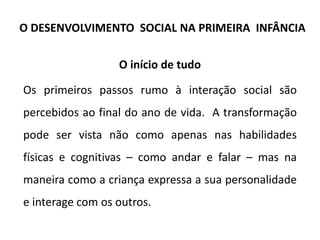 O início de tudo
Os primeiros passos rumo à interação social são
percebidos ao final do ano de vida. A transformação
pode ser vista não como apenas nas habilidades
físicas e cognitivas – como andar e falar – mas na
maneira como a criança expressa a sua personalidade
e interage com os outros.
O DESENVOLVIMENTO SOCIAL NA PRIMEIRA INFÂNCIA
 