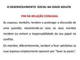 FIM DA RELAÇÃO CONJUGAL
As esposas, também, tendem a prolongar a discussão de
uma questão, ressentindo-se caso os seus maridos
revidem ou evitem a responsabilidade de seu papel no
conflito.
Os maridos, diferentemente, tendem a ficar satisfeitos se
suas esposas simplesmente optarem por “fazer as pazes”.
O DESENVOLVIMENTO SOCIAL NA IDADE ADULTA
 