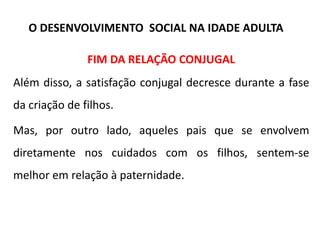 FIM DA RELAÇÃO CONJUGAL
Além disso, a satisfação conjugal decresce durante a fase
da criação de filhos.
Mas, por outro lado, aqueles pais que se envolvem
diretamente nos cuidados com os filhos, sentem-se
melhor em relação à paternidade.
O DESENVOLVIMENTO SOCIAL NA IDADE ADULTA
 