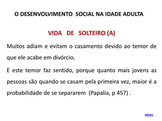 VIDA DE SOLTEIRO (A)
Muitos adiam e evitam o casamento devido ao temor de
que ele acabe em divórcio.
E este temor faz sentido, porque quanto mais jovens as
pessoas são quando se casam pela primeira vez, maior é a
probabilidade de se separarem (Papalia, p 457) .
O DESENVOLVIMENTO SOCIAL NA IDADE ADULTA
MENU
 
