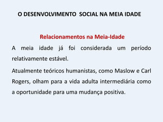 Relacionamentos na Meia-Idade
A meia idade já foi considerada um período
relativamente estável.
Atualmente teóricos humanistas, como Maslow e Carl
Rogers, olham para a vida adulta intermediária como
a oportunidade para uma mudança positiva.
O DESENVOLVIMENTO SOCIAL NA MEIA IDADE
 