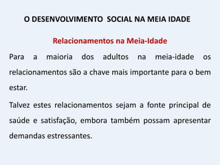 Relacionamentos na Meia-Idade
Para a maioria dos adultos na meia-idade os
relacionamentos são a chave mais importante para o bem
estar.
Talvez estes relacionamentos sejam a fonte principal de
saúde e satisfação, embora também possam apresentar
demandas estressantes.
O DESENVOLVIMENTO SOCIAL NA MEIA IDADE
 