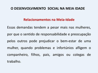 Relacionamentos na Meia-Idade
Essas demandas tendem a pesar mais nas mulheres,
por que o sentido de responsabilidade e preocupação
pelos outros pode prejudicar o bem-estar de uma
mulher, quando problemas e infortúnios afligem o
companheiro, filhos, pais, amigos ou colegas de
trabalho.
O DESENVOLVIMENTO SOCIAL NA MEIA IDADE
 