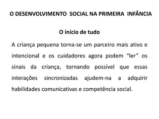 O início de tudo
A criança pequena torna-se um parceiro mais ativo e
intencional e os cuidadores agora podem “ler” os
sinais da criança, tornando possível que essas
interações sincronizadas ajudem-na a adquirir
habilidades comunicativas e competência social.
O DESENVOLVIMENTO SOCIAL NA PRIMEIRA INFÂNCIA
 