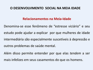Relacionamentos na Meia-Idade
Denomina-se esse fenômeno de “estresse viciário” e seu
estudo pode ajudar a explicar por que mulheres de idade
intermediária são especialmente suscetíveis à depressão e
outros problemas de saúde mental.
Além disso permite entender por que elas tendem a ser
mais infelizes em seus casamentos do que os homens.
O DESENVOLVIMENTO SOCIAL NA MEIA IDADE
 