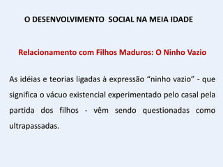 Relacionamento com Filhos Maduros: O Ninho Vazio
As idéias e teorias ligadas à expressão “ninho vazio” - que
significa o vácuo existencial experimentado pelo casal pela
partida dos filhos - vêm sendo questionadas como
ultrapassadas.
O DESENVOLVIMENTO SOCIAL NA MEIA IDADE
 