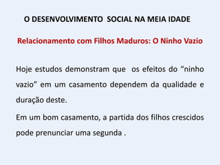 Relacionamento com Filhos Maduros: O Ninho Vazio
Hoje estudos demonstram que os efeitos do “ninho
vazio” em um casamento dependem da qualidade e
duração deste.
Em um bom casamento, a partida dos filhos crescidos
pode prenunciar uma segunda .
O DESENVOLVIMENTO SOCIAL NA MEIA IDADE
 
