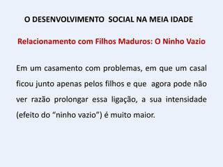 Relacionamento com Filhos Maduros: O Ninho Vazio
Em um casamento com problemas, em que um casal
ficou junto apenas pelos filhos e que agora pode não
ver razão prolongar essa ligação, a sua intensidade
(efeito do “ninho vazio”) é muito maior.
O DESENVOLVIMENTO SOCIAL NA MEIA IDADE
 