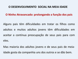 O Ninho Atravancado: prolongando a função dos pais
Alguns pais têm dificuldades em tratar os filhos como
adultos e muitos adultos jovens têm dificuldades em
aceitar a contínua preocupação de seus pais para com
eles.
Mas maioria dos adultos jovens e de seus pais de meia-
idade gosta da companhia uns dos outros e se dão bem.
O DESENVOLVIMENTO SOCIAL NA MEIA IDADE
 