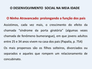 O Ninho Atravancado: prolongando a função dos pais
Assistimos, cada vez mais, o crescimento do efeito da
chamada “síndrome da porta giratória” (algumas vezes
chamada de fenômeno bumerangue), em que jovens adultos
entre 25 e 34 anos vivem na casa dos pais (Papalia, p. 754)
Os mais propensos são os filhos solteiros, divorciados ou
separados e aqueles que rompem um relacionamento de
concubinato.
O DESENVOLVIMENTO SOCIAL NA MEIA IDADE
 