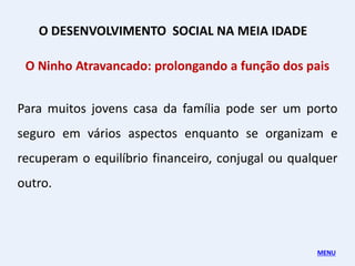 O Ninho Atravancado: prolongando a função dos pais
Para muitos jovens casa da família pode ser um porto
seguro em vários aspectos enquanto se organizam e
recuperam o equilíbrio financeiro, conjugal ou qualquer
outro.
O DESENVOLVIMENTO SOCIAL NA MEIA IDADE
MENU
 