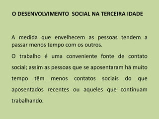 A medida que envelhecem as pessoas tendem a
passar menos tempo com os outros.
O trabalho é uma conveniente fonte de contato
social; assim as pessoas que se aposentaram há muito
tempo têm menos contatos sociais do que
aposentados recentes ou aqueles que continuam
trabalhando.
O DESENVOLVIMENTO SOCIAL NA TERCEIRA IDADE
 