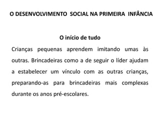 O início de tudo
Crianças pequenas aprendem imitando umas às
outras. Brincadeiras como a de seguir o líder ajudam
a estabelecer um vínculo com as outras crianças,
preparando-as para brincadeiras mais complexas
durante os anos pré-escolares.
O DESENVOLVIMENTO SOCIAL NA PRIMEIRA INFÂNCIA
 