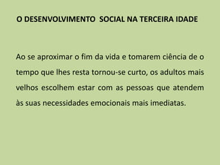 Ao se aproximar o fim da vida e tomarem ciência de o
tempo que lhes resta tornou-se curto, os adultos mais
velhos escolhem estar com as pessoas que atendem
às suas necessidades emocionais mais imediatas.
O DESENVOLVIMENTO SOCIAL NA TERCEIRA IDADE
 