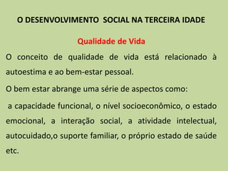 Qualidade de Vida
O conceito de qualidade de vida está relacionado à
autoestima e ao bem-estar pessoal.
O bem estar abrange uma série de aspectos como:
a capacidade funcional, o nível socioeconômico, o estado
emocional, a interação social, a atividade intelectual,
autocuidado,o suporte familiar, o próprio estado de saúde
etc.
O DESENVOLVIMENTO SOCIAL NA TERCEIRA IDADE
 