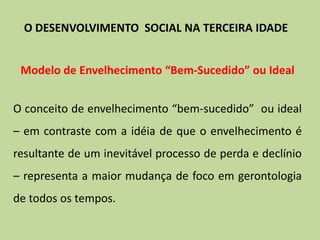 Modelo de Envelhecimento “Bem-Sucedido” ou Ideal
O conceito de envelhecimento “bem-sucedido” ou ideal
– em contraste com a idéia de que o envelhecimento é
resultante de um inevitável processo de perda e declínio
– representa a maior mudança de foco em gerontologia
de todos os tempos.
O DESENVOLVIMENTO SOCIAL NA TERCEIRA IDADE
 