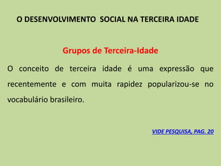 Grupos de Terceira-Idade
O conceito de terceira idade é uma expressão que
recentemente e com muita rapidez popularizou-se no
vocabulário brasileiro.
VIDE PESQUISA, PAG. 20
O DESENVOLVIMENTO SOCIAL NA TERCEIRA IDADE
 