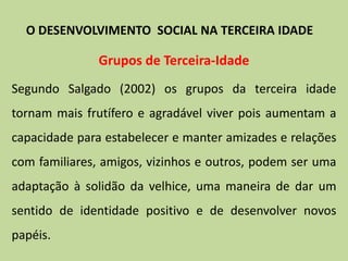 Grupos de Terceira-Idade
Segundo Salgado (2002) os grupos da terceira idade
tornam mais frutífero e agradável viver pois aumentam a
capacidade para estabelecer e manter amizades e relações
com familiares, amigos, vizinhos e outros, podem ser uma
adaptação à solidão da velhice, uma maneira de dar um
sentido de identidade positivo e de desenvolver novos
papéis.
O DESENVOLVIMENTO SOCIAL NA TERCEIRA IDADE
 
