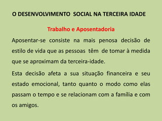 Trabalho e Aposentadoria
Aposentar-se consiste na mais penosa decisão de
estilo de vida que as pessoas têm de tomar à medida
que se aproximam da terceira-idade.
Esta decisão afeta a sua situação financeira e seu
estado emocional, tanto quanto o modo como elas
passam o tempo e se relacionam com a família e com
os amigos.
O DESENVOLVIMENTO SOCIAL NA TERCEIRA IDADE
 