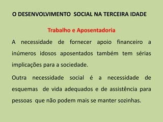 Trabalho e Aposentadoria
A necessidade de fornecer apoio financeiro a
inúmeros idosos aposentados também tem sérias
implicações para a sociedade.
Outra necessidade social é a necessidade de
esquemas de vida adequados e de assistência para
pessoas que não podem mais se manter sozinhas.
O DESENVOLVIMENTO SOCIAL NA TERCEIRA IDADE
 