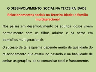 Relacionamentos sociais na Terceira-Idade: a família
multigeracional
Nos países em desenvolvimento os adultos idosos vivem
normalmente com os filhos adultos e os netos em
domicílios multigeracionais.
O sucesso de tal esquema depende muito da qualidade do
relacionamento que existiu no passado e na habilidade de
ambas as gerações de se comunicar total e francamente.
O DESENVOLVIMENTO SOCIAL NA TERCEIRA IDADE
 