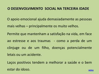 O apoio emocional ajuda demasiadamente as pessoas
mais velhas – principalmente os muito velhos.
Permite que mantenham a satisfação na vida, em face
ao estresse e aos traumas - como a perda de um
cônjuge ou de um filho, doenças potencialmente
letais ou um acidente.
Laços positivos tendem a melhorar a saúde e o bem
estar do idoso. MENU
O DESENVOLVIMENTO SOCIAL NA TERCEIRA IDADE
 
