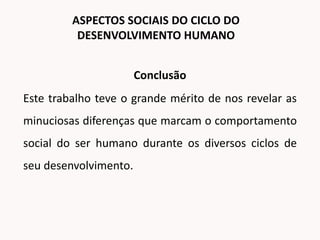 Conclusão
Este trabalho teve o grande mérito de nos revelar as
minuciosas diferenças que marcam o comportamento
social do ser humano durante os diversos ciclos de
seu desenvolvimento.
ASPECTOS SOCIAIS DO CICLO DO
DESENVOLVIMENTO HUMANO
 