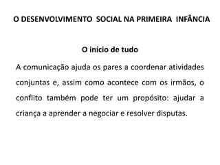 O início de tudo
A comunicação ajuda os pares a coordenar atividades
conjuntas e, assim como acontece com os irmãos, o
conflito também pode ter um propósito: ajudar a
criança a aprender a negociar e resolver disputas.
O DESENVOLVIMENTO SOCIAL NA PRIMEIRA INFÂNCIA
 