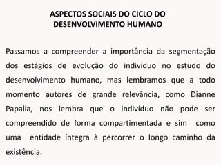 Passamos a compreender a importância da segmentação
dos estágios de evolução do indivíduo no estudo do
desenvolvimento humano, mas lembramos que a todo
momento autores de grande relevância, como Dianne
Papalia, nos lembra que o indivíduo não pode ser
compreendido de forma compartimentada e sim como
uma entidade íntegra à percorrer o longo caminho da
existência.
ASPECTOS SOCIAIS DO CICLO DO
DESENVOLVIMENTO HUMANO
 