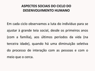 Em cada ciclo observamos a luta do indivíduo para se
ajustar à grande teia social, desde os primeiros anos
(com a família), aos últimos períodos da vida (na
terceira idade), quando há uma diminuição seletiva
do processo de interação com as pessoas e com o
meio que o cerca.
ASPECTOS SOCIAIS DO CICLO DO
DESENVOLVIMENTO HUMANO
 