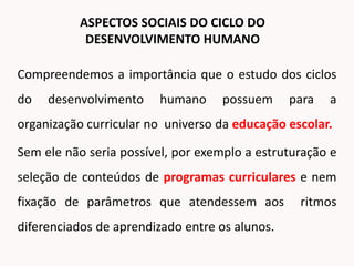 Compreendemos a importância que o estudo dos ciclos
do desenvolvimento humano possuem para a
organização curricular no universo da educação escolar.
Sem ele não seria possível, por exemplo a estruturação e
seleção de conteúdos de programas curriculares e nem
fixação de parâmetros que atendessem aos ritmos
diferenciados de aprendizado entre os alunos.
ASPECTOS SOCIAIS DO CICLO DO
DESENVOLVIMENTO HUMANO
 