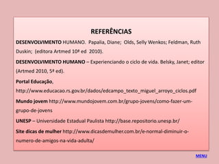 REFERÊNCIAS
DESENVOLVIMENTO HUMANO. Papalia, Diane; Olds, Selly Wenkos; Feldman, Ruth
Duskin; (editora Artmed 10ª ed 2010).
DESENVOLVIMENTO HUMANO – Experienciando o ciclo de vida. Belsky, Janet; editor
(Artmed 2010, 5ª ed).
Portal Educação,
http://www.educacao.rs.gov.br/dados/edcampo_texto_miguel_arroyo_ciclos.pdf
Mundo jovem http://www.mundojovem.com.br/grupo-jovens/como-fazer-um-
grupo-de-jovens
UNESP – Universidade Estadual Paulista http://base.repositorio.unesp.br/
Site dicas de mulher http://www.dicasdemulher.com.br/e-normal-diminuir-o-
numero-de-amigos-na-vida-adulta/
MENU
 