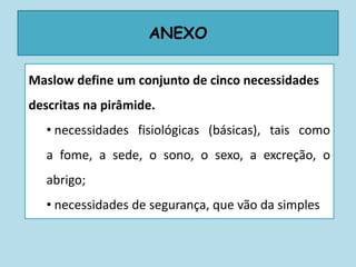 ANEXO
Maslow define um conjunto de cinco necessidades
descritas na pirâmide.
• necessidades fisiológicas (básicas), tais como
a fome, a sede, o sono, o sexo, a excreção, o
abrigo;
• necessidades de segurança, que vão da simples
 