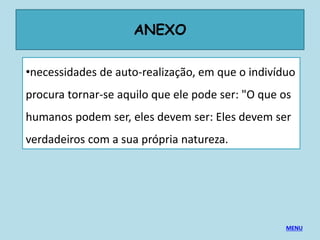 ANEXO
•necessidades de auto-realização, em que o indivíduo
procura tornar-se aquilo que ele pode ser: "O que os
humanos podem ser, eles devem ser: Eles devem ser
verdadeiros com a sua própria natureza.
MENU
 