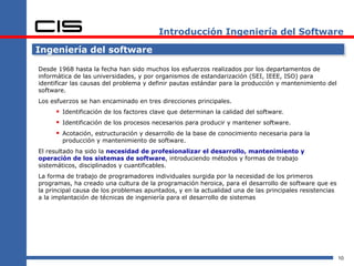 Introducción Ingeniería del Software

Ingeniería del software

Desde 1968 hasta la fecha han sido muchos los esfuerzos realizados por los departamentos de
informática de las universidades, y por organismos de estandarización (SEI, IEEE, ISO) para
identificar las causas del problema y definir pautas estándar para la producción y mantenimiento del
software.
Los esfuerzos se han encaminado en tres direcciones principales.
      Identificación de los factores clave que determinan la calidad del software.
      Identificación de los procesos necesarios para producir y mantener software.
      Acotación, estructuración y desarrollo de la base de conocimiento necesaria para la
        producción y mantenimiento de software.
El resultado ha sido la necesidad de profesionalizar el desarrollo, mantenimiento y
operación de los sistemas de software, introduciendo métodos y formas de trabajo
sistemáticos, disciplinados y cuantificables.
La forma de trabajo de programadores individuales surgida por la necesidad de los primeros
programas, ha creado una cultura de la programación heroica, para el desarrollo de software que es
la principal causa de los problemas apuntados, y en la actualidad una de las principales resistencias
a la implantación de técnicas de ingeniería para el desarrollo de sistemas




                                                                                                        10
 