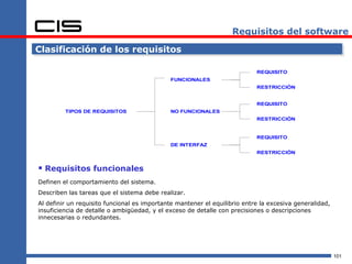 Requisitos del software

Clasificación de los requisitos

                                                                           REQUISITO
                                             FUNCIONALES
                                                                           RESTRICCIÓN


                                                                           REQUISITO
         TIPOS DE REQUISITOS                 NO FUNCIONALES
                                                                           RESTRICCIÓN


                                                                           REQUISITO
                                             DE INTERFAZ
                                                                           RESTRICCIÓN


 Requisitos funcionales
Definen el comportamiento del sistema.
Describen las tareas que el sistema debe realizar.
Al definir un requisito funcional es importante mantener el equilibrio entre la excesiva generalidad,
insuficiencia de detalle o ambigüedad, y el exceso de detalle con precisiones o descripciones
innecesarias o redundantes.




                                                                                                        101
 